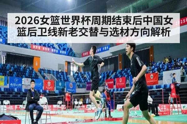2026女篮世界杯周期结束后中国女篮后卫线新老交替与选材方向解析