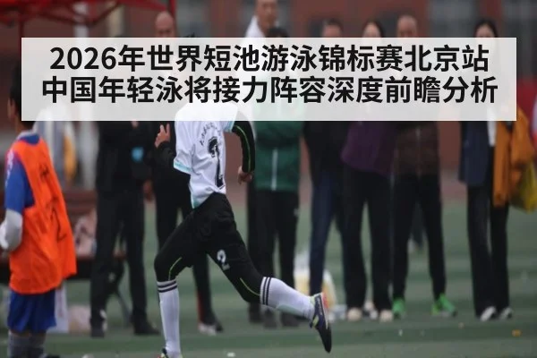 2026年世界短池游泳锦标赛北京站中国年轻泳将接力阵容深度前瞻分析