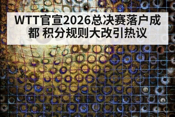 WTT官宣2026总决赛落户成都 积分规则大改引热议