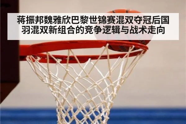 蒋振邦魏雅欣巴黎世锦赛混双夺冠后国羽混双新组合的竞争逻辑与战术走向